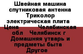 Швейная машина,спутниковая антенна Триколор,электрическая плита › Цена ­ 100 - Челябинская обл., Челябинск г. Домашняя утварь и предметы быта » Другое   